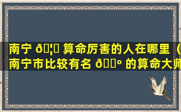 南宁 🦍 算命厉害的人在哪里（南宁市比较有名 🐺 的算命大师）